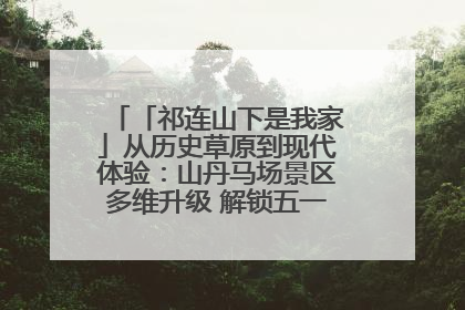 「祁连山下是我家」从历史草原到现代体验:山丹马场景区多维升级 解锁五一文旅新玩法