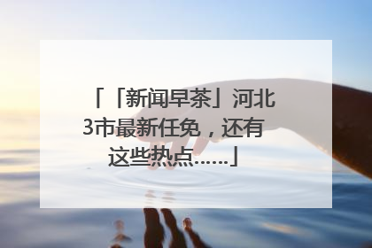 「新闻早茶」河北3市最新任免，还有这些热点……