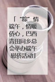 “粽”情端午，情暖侨心，巴西青田同乡总会举办端午慰侨活动