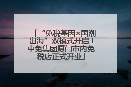 “免税基因×国潮出海”双模式开启！中免集团厦门市内免税店正式开业