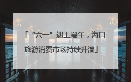 “六一”遇上端午，海口旅游消费市场持续升温