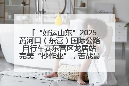 “好运山东”2025黄河口（东营）国际公路自行车赛东营区龙居站 完美“抄作业”，苦战最后时刻黄衫易主