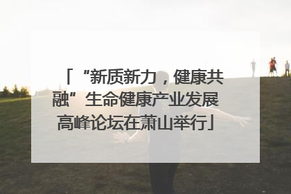 “新质新力，健康共融”生命健康产业发展高峰论坛在萧山举行