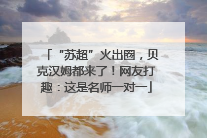 “苏超”火出圈，贝克汉姆都来了！网友打趣：这是名师一对一