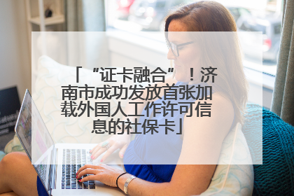 “证卡融合”！济南市成功发放首张加载外国人工作许可信息的社保卡