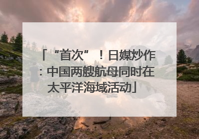 “首次”！日媒炒作：中国两艘航母同时在太平洋海域活动
