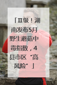 Ⅱ级！湖南发布5月野生蘑菇中毒指数，4县市区“高风险”