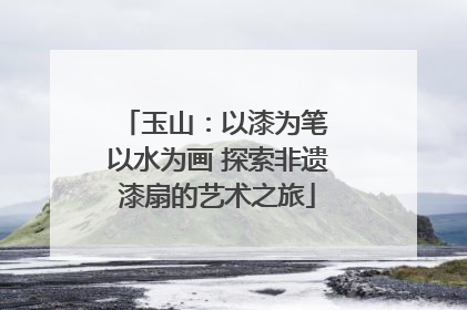 玉山：以漆为笔 以水为画 探索非遗漆扇的艺术之旅