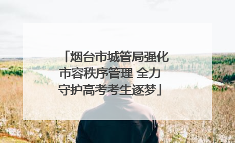 烟台市城管局强化市容秩序管理 全力守护高考考生逐梦