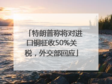 特朗普称将对进口铜征收50%关税，外交部回应