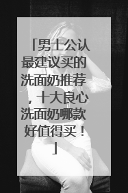 男士公认最建议买的洗面奶推荐，十大良心洗面奶哪款好值得买！