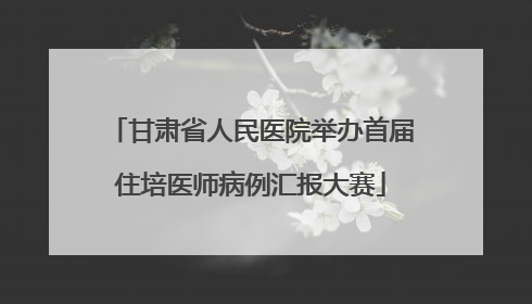 甘肃省人民医院举办首届住培医师病例汇报大赛