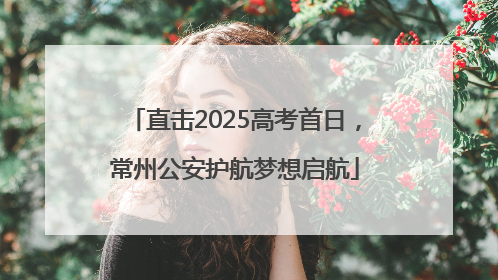 直击2025高考首日，常州公安护航梦想启航