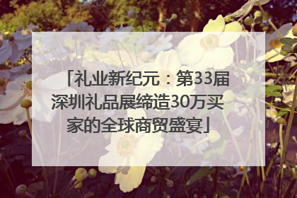 礼业新纪元：第33届深圳礼品展缔造30万买家的全球商贸盛宴