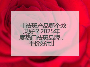 祛斑产品哪个效果好？2025年度热门祛斑品牌，平价好用