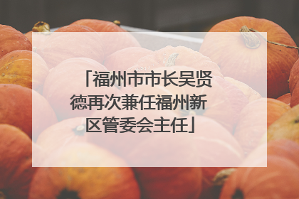 福州市市长吴贤德再次兼任福州新区管委会主任
