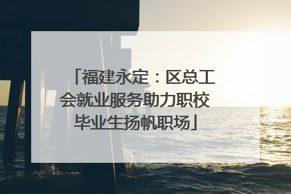 福建永定：区总工会就业服务助力职校毕业生扬帆职场