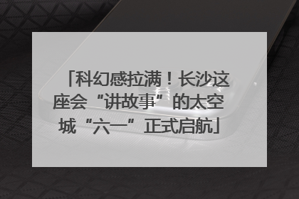 科幻感拉满！长沙这座会“讲故事”的太空城“六一”正式启航