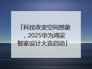 科技改变空间想象，2025华为鸿蒙智家设计大赛启动