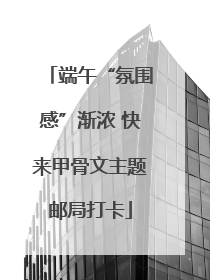 端午“氛围感”渐浓 快来甲骨文主题邮局打卡