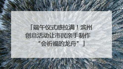 端午仪式感拉满！滨州创意活动让市民亲手制作“会祈福的龙舟”