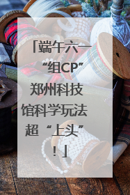 端午六一“组CP” 郑州科技馆科学玩法超“上头”！