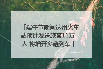 端午节期间达州火车站预计发送旅客11万人 将增开多趟列车｜网络中国节·端午