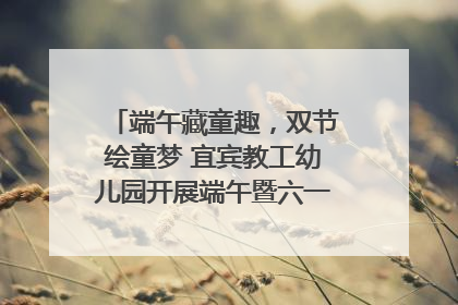 端午藏童趣，双节绘童梦 宜宾教工幼儿园开展端午暨六一亲子游园活动