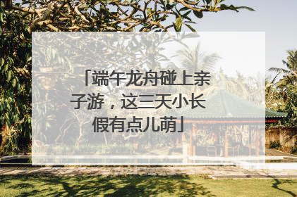端午龙舟碰上亲子游，这三天小长假有点儿萌