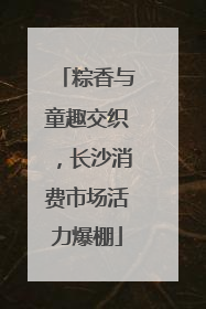 粽香与童趣交织，长沙消费市场活力爆棚