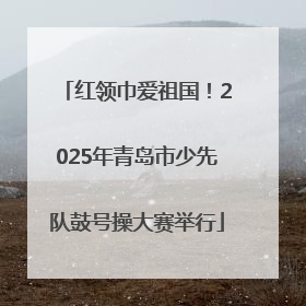 红领巾爱祖国！2025年青岛市少先队鼓号操大赛举行