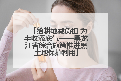 给耕地减负担 为丰收添底气——黑龙江省综合施策推进黑土地保护利用
