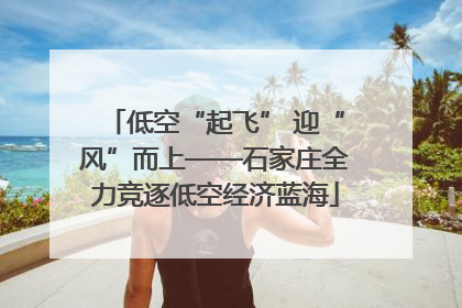 低空“起飞” 迎“风”而上——石家庄全力竞逐低空经济蓝海