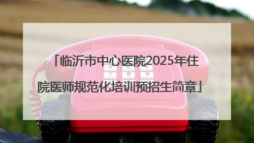 临沂市中心医院2025年住院医师规范化培训预招生简章