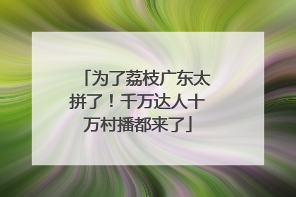 为了荔枝广东太拼了！千万达人十万村播都来了