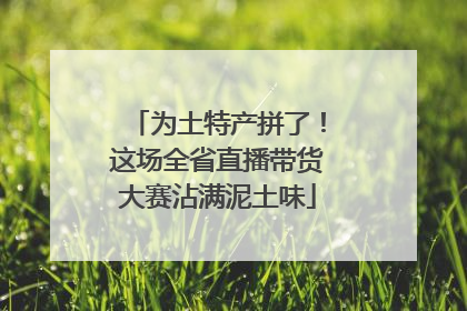 为土特产拼了！这场全省直播带货大赛沾满泥土味