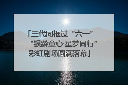 三代同框过“六一” “银龄童心·星梦同行”彩虹剧场圆满落幕