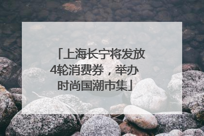 上海长宁将发放4轮消费券，举办时尚国潮市集