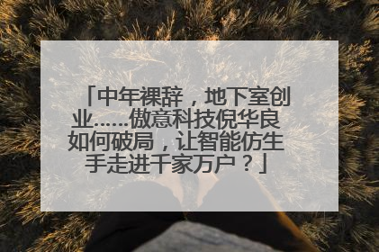 中年裸辞，地下室创业……傲意科技倪华良如何破局，让智能仿生手走进千家万户？