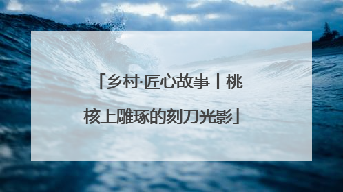 乡村·匠心故事丨桃核上雕琢的刻刀光影