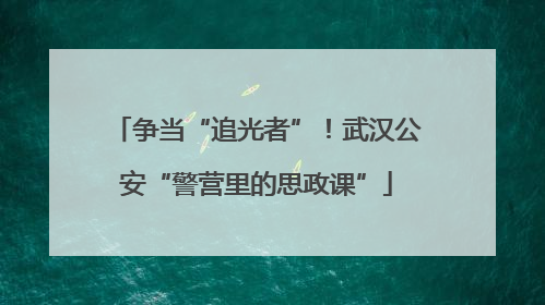 争当“追光者”！武汉公安“警营里的思政课”