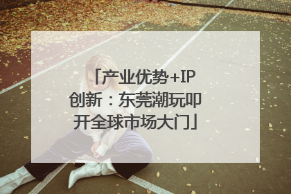 产业优势+IP创新：东莞潮玩叩开全球市场大门