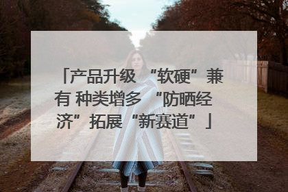 产品升级 “软硬”兼有 种类增多 “防晒经济”拓展“新赛道”