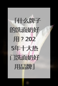 什么牌子的洗面奶好用？2025年十大热门洗面奶好用品牌