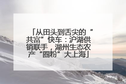 从田头到舌尖的“共富”快车：沪湖供销联手，湖州生态农产“圈粉”大上海
