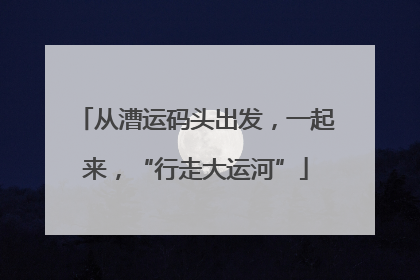 从漕运码头出发，一起来，“行走大运河”