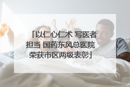 以仁心仁术 写医者担当 国药东风总医院荣获市区两级表彰