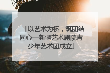 以艺术为桥，筑团结同心—新疆艺术剧院青少年艺术团成立