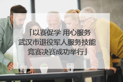以赛促学 用心服务 武汉市退役军人服务技能竞赛决赛成功举行