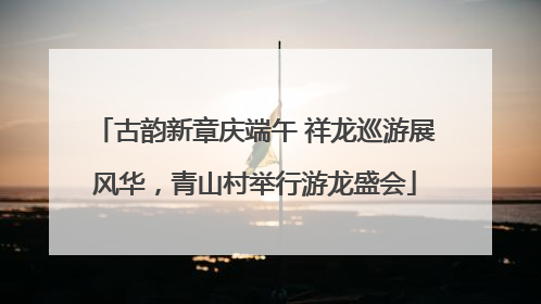 古韵新章庆端午 祥龙巡游展风华，青山村举行游龙盛会